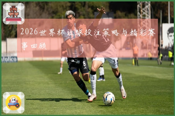 2026世界杯让球投注策略与精彩赛事回顾